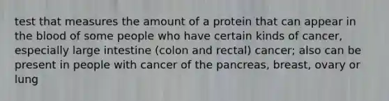 test that measures the amount of a protein that can appear in <a href='https://www.questionai.com/knowledge/k7oXMfj7lk-the-blood' class='anchor-knowledge'>the blood</a> of some people who have certain kinds of cancer, especially <a href='https://www.questionai.com/knowledge/kGQjby07OK-large-intestine' class='anchor-knowledge'>large intestine</a> (colon and rectal) cancer; also can be present in people with cancer of <a href='https://www.questionai.com/knowledge/kITHRba4Cd-the-pancreas' class='anchor-knowledge'>the pancreas</a>, breast, ovary or lung