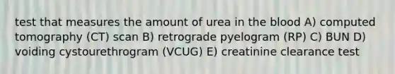 test that measures the amount of urea in <a href='https://www.questionai.com/knowledge/k7oXMfj7lk-the-blood' class='anchor-knowledge'>the blood</a> A) computed tomography (CT) scan B) retrograde pyelogram (RP) C) BUN D) voiding cystourethrogram (VCUG) E) creatinine clearance test