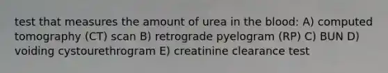 test that measures the amount of urea in the blood: A) computed tomography (CT) scan B) retrograde pyelogram (RP) C) BUN D) voiding cystourethrogram E) creatinine clearance test