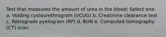 Test that measures the amount of urea in the blood: Select one: a. Voiding cystourethrogram (VCUG) b. Creatinine clearance test c. Retrograde pyelogram (RP) d. BUN e. Computed tomography (CT) scan