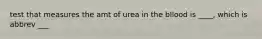 test that measures the amt of urea in the bllood is ____, which is abbrev ___