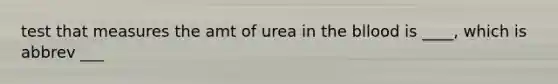 test that measures the amt of urea in the bllood is ____, which is abbrev ___