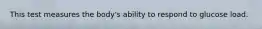 This test measures the body's ability to respond to glucose load.