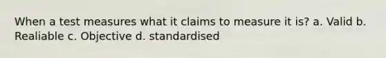 When a test measures what it claims to measure it is? a. Valid b. Realiable c. Objective d. standardised