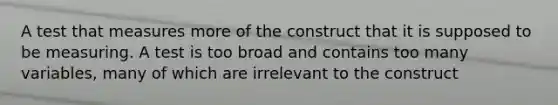 A test that measures more of the construct that it is supposed to be measuring. A test is too broad and contains too many variables, many of which are irrelevant to the construct