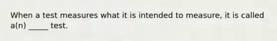 When a test measures what it is intended to measure, it is called a(n) _____ test.