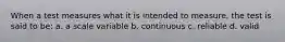 When a test measures what it is intended to measure, the test is said to be: a. a scale variable b. continuous c. reliable d. valid