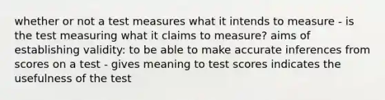 whether or not a test measures what it intends to measure - is the test measuring what it claims to measure? aims of establishing validity: to be able to make accurate inferences from scores on a test - gives meaning to test scores indicates the usefulness of the test