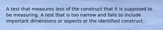 A test that measures less of the construct that it is supposed to be measuring. A test that is too narrow and fails to include important dimensions or aspects or the identified construct