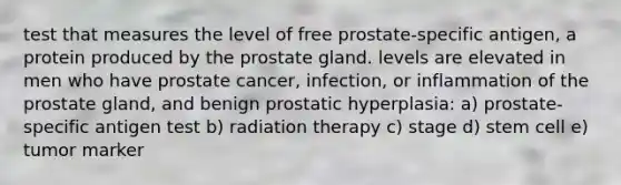 test that measures the level of free prostate-specific antigen, a protein produced by the prostate gland. levels are elevated in men who have prostate cancer, infection, or inflammation of the prostate gland, and benign prostatic hyperplasia: a) prostate-specific antigen test b) radiation therapy c) stage d) stem cell e) tumor marker