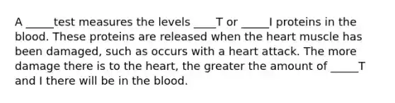 A _____test measures the levels ____T or _____I proteins in the blood. These proteins are released when the heart muscle has been damaged, such as occurs with a heart attack. The more damage there is to the heart, the greater the amount of _____T and I there will be in the blood.