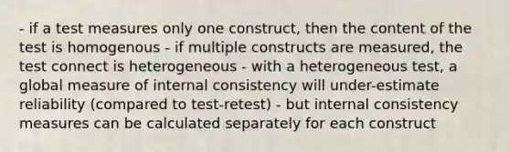 - if a test measures only one construct, then the content of the test is homogenous - if multiple constructs are measured, the test connect is heterogeneous - with a heterogeneous test, a global measure of internal consistency will under-estimate reliability (compared to test-retest) - but internal consistency measures can be calculated separately for each construct