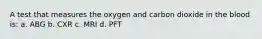 A test that measures the oxygen and carbon dioxide in the blood is: a. ABG b. CXR c. MRI d. PFT