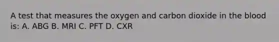 A test that measures the oxygen and carbon dioxide in the blood is: A. ABG B. MRI C. PFT D. CXR