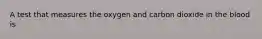 A test that measures the oxygen and carbon dioxide in the blood is