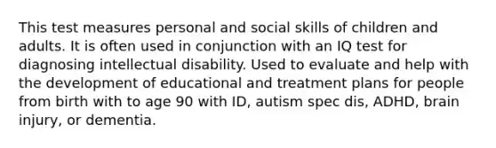 This test measures personal and social skills of children and adults. It is often used in conjunction with an IQ test for diagnosing intellectual disability. Used to evaluate and help with the development of educational and treatment plans for people from birth with to age 90 with ID, autism spec dis, ADHD, brain injury, or dementia.