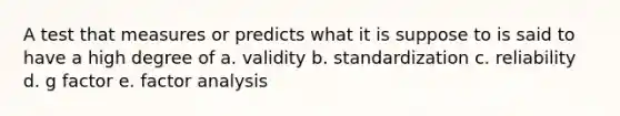 A test that measures or predicts what it is suppose to is said to have a high degree of a. validity b. standardization c. reliability d. g factor e. factor analysis