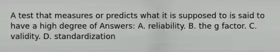 A test that measures or predicts what it is supposed to is said to have a high degree of Answers: A. reliability. B. the g factor. C. validity. D. standardization