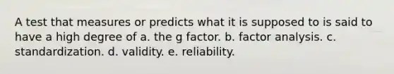 A test that measures or predicts what it is supposed to is said to have a high degree of a. the g factor. b. factor analysis. c. standardization. d. validity. e. reliability.