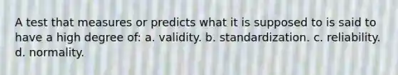 A test that measures or predicts what it is supposed to is said to have a high degree of: a. validity. b. standardization. c. reliability. d. normality.