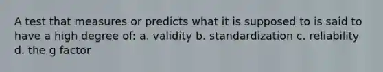 A test that measures or predicts what it is supposed to is said to have a high degree of: a. validity b. standardization c. reliability d. the g factor