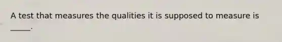 A test that measures the qualities it is supposed to measure is _____.