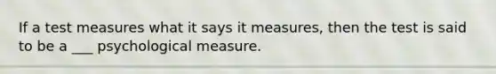 If a test measures what it says it measures, then the test is said to be a ___ psychological measure.