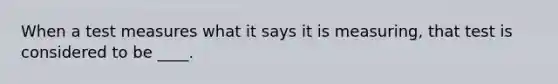When a test measures what it says it is measuring, that test is considered to be ____.