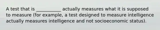 A test that is ___________ actually measures what it is supposed to measure (for example, a test designed to measure intelligence actually measures intelligence and not socioeconomic status).