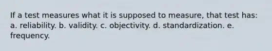 If a test measures what it is supposed to measure, that test has: a. reliability. b. validity. c. objectivity. d. standardization. e. frequency.