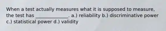 When a test actually measures what it is supposed to measure, the test has ______________. a.) reliability b.) discriminative power c.) statistical power d.) validity