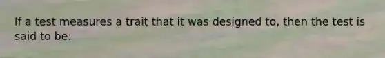 If a test measures a trait that it was designed to, then the test is said to be: