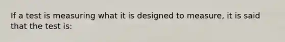 If a test is measuring what it is designed to measure, it is said that the test is: