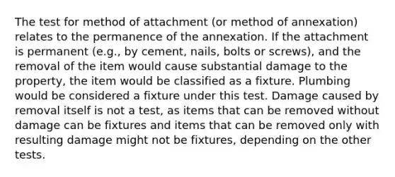 The test for method of attachment (or method of annexation) relates to the permanence of the annexation. If the attachment is permanent (e.g., by cement, nails, bolts or screws), and the removal of the item would cause substantial damage to the property, the item would be classified as a fixture. Plumbing would be considered a fixture under this test. Damage caused by removal itself is not a test, as items that can be removed without damage can be fixtures and items that can be removed only with resulting damage might not be fixtures, depending on the other tests.