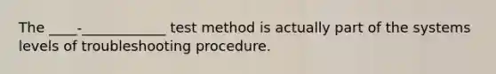 The ____-____________ test method is actually part of the systems levels of troubleshooting procedure.