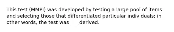 This test (MMPI) was developed by testing a large pool of items and selecting those that differentiated particular individuals; in other words, the test was ___ derived.