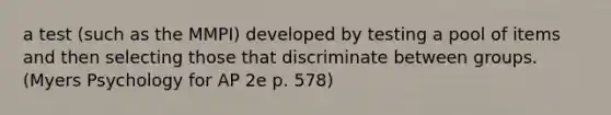 a test (such as the MMPI) developed by testing a pool of items and then selecting those that discriminate between groups. (Myers Psychology for AP 2e p. 578)