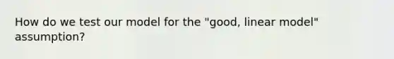 How do we test our model for the "good, linear model" assumption?