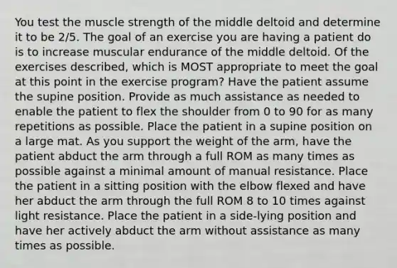 You test the muscle strength of the middle deltoid and determine it to be 2/5. The goal of an exercise you are having a patient do is to increase muscular endurance of the middle deltoid. Of the exercises described, which is MOST appropriate to meet the goal at this point in the exercise program? Have the patient assume the supine position. Provide as much assistance as needed to enable the patient to flex the shoulder from 0 to 90 for as many repetitions as possible. Place the patient in a supine position on a large mat. As you support the weight of the arm, have the patient abduct the arm through a full ROM as many times as possible against a minimal amount of manual resistance. Place the patient in a sitting position with the elbow flexed and have her abduct the arm through the full ROM 8 to 10 times against light resistance. Place the patient in a side-lying position and have her actively abduct the arm without assistance as many times as possible.