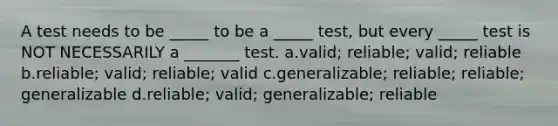 A test needs to be _____ to be a _____ test, but every _____ test is NOT NECESSARILY a _______ test. a.valid; reliable; valid; reliable b.reliable; valid; reliable; valid c.generalizable; reliable; reliable; generalizable d.reliable; valid; generalizable; reliable