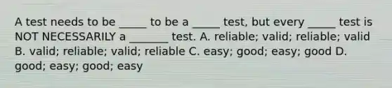 A test needs to be _____ to be a _____ test, but every _____ test is NOT NECESSARILY a _______ test. A. reliable; valid; reliable; valid B. valid; reliable; valid; reliable C. easy; good; easy; good D. good; easy; good; easy