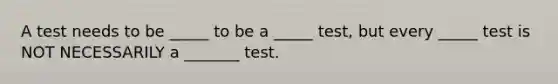 A test needs to be _____ to be a _____ test, but every _____ test is NOT NECESSARILY a _______ test.