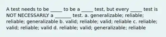 A test needs to be _____ to be a _____ test, but every _____ test is NOT NECESSARILY a _______ test. a. generalizable; reliable; reliable; generalizable b. valid; reliable; valid; reliable c. reliable; valid; reliable; valid d. reliable; valid; generalizable; reliable