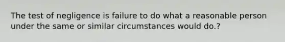 The test of negligence is failure to do what a reasonable person under the same or similar circumstances would do.?