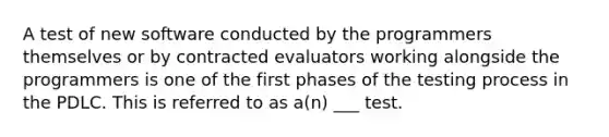 A test of new software conducted by the programmers themselves or by contracted evaluators working alongside the programmers is one of the first phases of the testing process in the PDLC. This is referred to as a(n) ___ test.