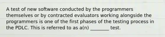 A test of new software conducted by the programmers themselves or by contracted evaluators working alongside the programmers is one of the first phases of the testing process in the PDLC. This is referred to as a(n) ________ test.