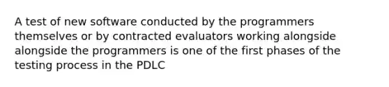 A test of new software conducted by the programmers themselves or by contracted evaluators working alongside alongside the programmers is one of the first phases of the testing process in the PDLC