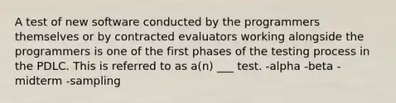 A test of new software conducted by the programmers themselves or by contracted evaluators working alongside the programmers is one of the first phases of the testing process in the PDLC. This is referred to as a(n) ___ test. -alpha -beta -midterm -sampling