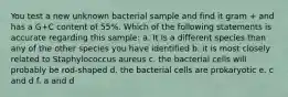 You test a new unknown bacterial sample and find it gram + and has a G+C content of 55%. Which of the following statements is accurate regarding this sample: a. It is a different species than any of the other species you have identified b. it is most closely related to Staphylococcus aureus c. the bacterial cells will probably be rod-shaped d. the bacterial cells are prokaryotic e. c and d f. a and d