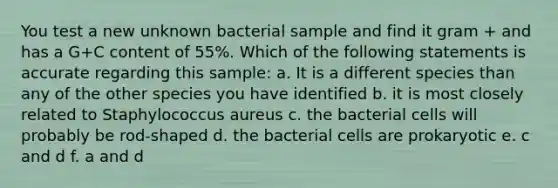 You test a new unknown bacterial sample and find it gram + and has a G+C content of 55%. Which of the following statements is accurate regarding this sample: a. It is a different species than any of the other species you have identified b. it is most closely related to Staphylococcus aureus c. the bacterial cells will probably be rod-shaped d. the bacterial cells are prokaryotic e. c and d f. a and d